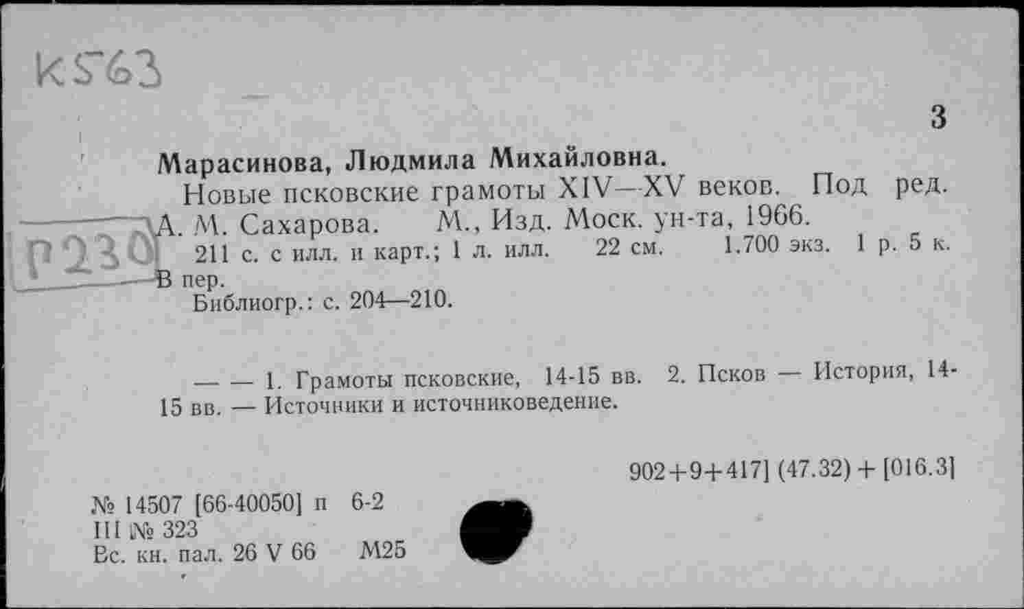 ﻿ks~62>
з
Марасинова, Людмила Михайловна.
Новые псковские грамоты XIV—XV веков. Под ред. —~ЗА. М. Сахарова.	М., Изд. Моск, ун-та, 1966.
п 0^ 3, Öl 211 с. с илл. и карт.; 1 л. илл. 22 см. 1.700 экз. 1 р. 5 к.
Библиогр.: с. 204—210.
__________ 1. Грамоты псковские, 14-15 вв. 2. Псков История, 14' 15 вв. — Источники и источниковедение.
902 + 9 + 417] (47.32)+ [016.3]
№ 14507 [66-40050] п 6-2
III № 323
Вс. кн. пал. 26 V 66	М25